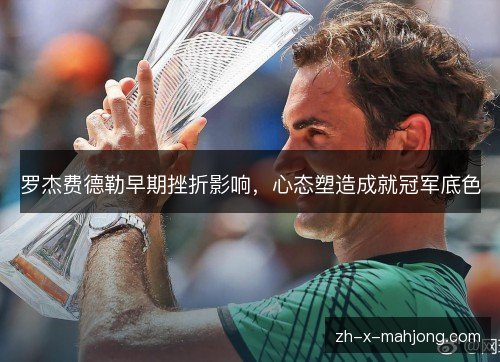 罗杰费德勒早期挫折影响，心态塑造成就冠军底色